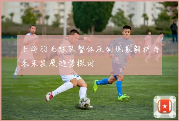 上海羽毛球队整体压制现象解析与未来发展趋势探讨