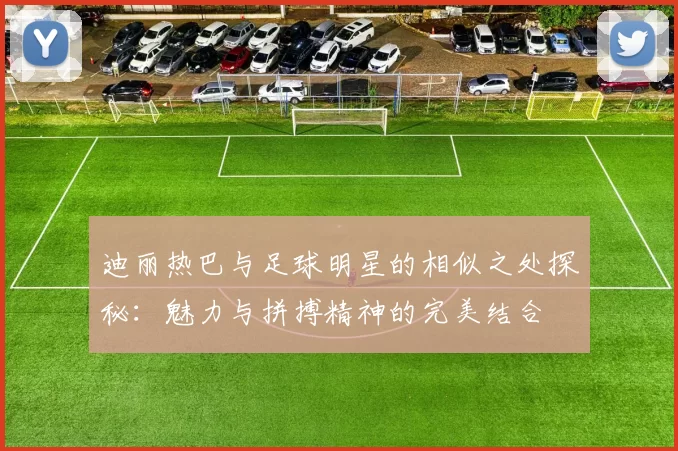 迪丽热巴与足球明星的相似之处探秘：魅力与拼搏精神的完美结合